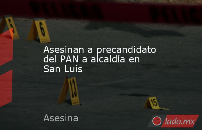 Asesinan a precandidato del PAN a alcaldía en San Luis. Noticias en tiempo real