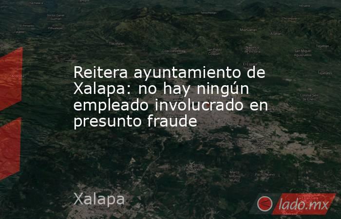 Reitera ayuntamiento de Xalapa: no hay ningún empleado involucrado en presunto fraude. Noticias en tiempo real