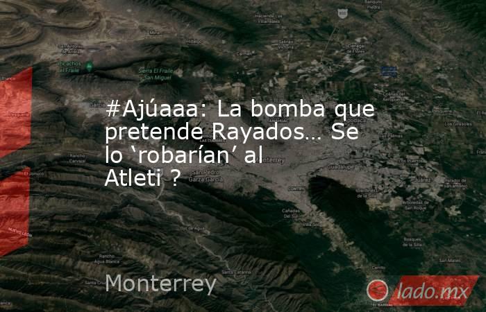 #Ajúaaa: La bomba que pretende Rayados… Se lo ‘robarían’ al Atleti ?. Noticias en tiempo real