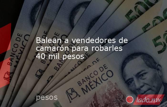 Balean a vendedores de camarón para robarles 40 mil pesos. Noticias en tiempo real
