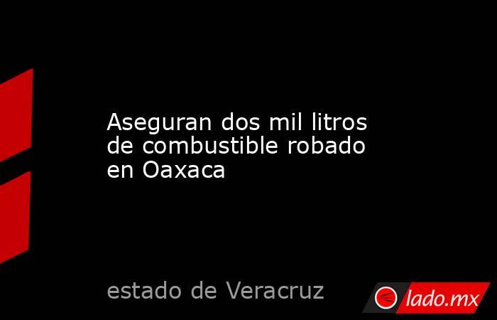 Aseguran dos mil litros de combustible robado en Oaxaca. Noticias en tiempo real