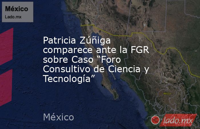 Patricia Zúñiga comparece ante la FGR sobre Caso “Foro Consultivo de Ciencia y Tecnología”. Noticias en tiempo real