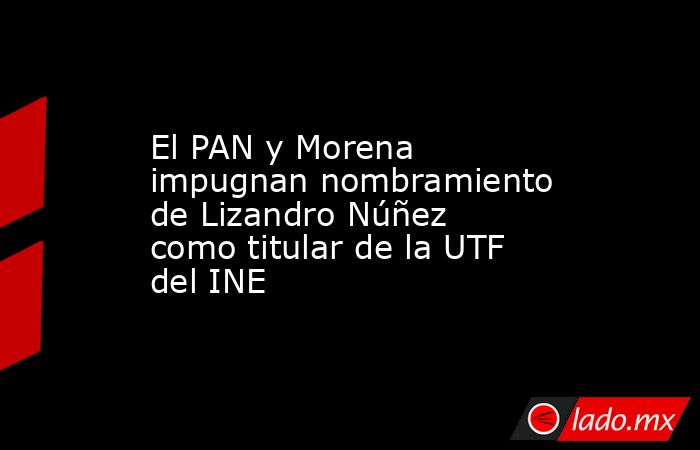 El PAN y Morena impugnan nombramiento de Lizandro Núñez como titular de la UTF del INE. Noticias en tiempo real