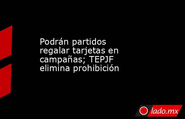 Podrán partidos regalar tarjetas en campañas; TEPJF elimina prohibición. Noticias en tiempo real