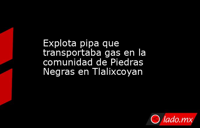 Explota pipa que transportaba gas en la comunidad de Piedras Negras en Tlalixcoyan. Noticias en tiempo real