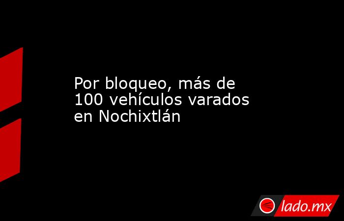 Por bloqueo, más de 100 vehículos varados en Nochixtlán. Noticias en tiempo real