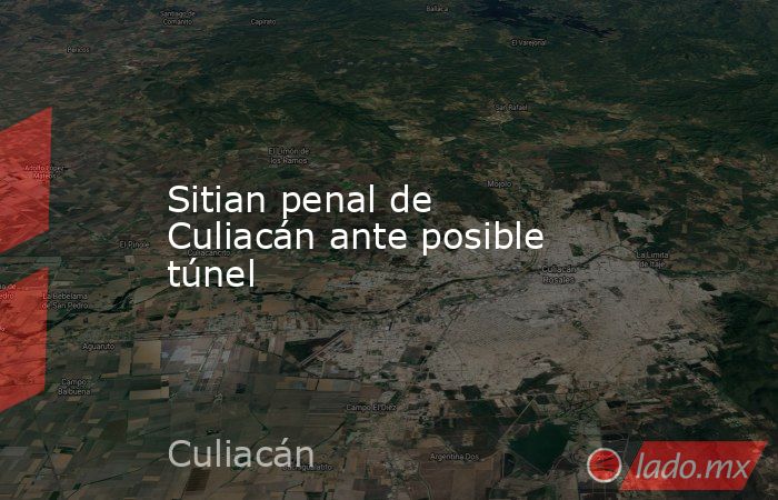 Sitian penal de Culiacán ante posible túnel. Noticias en tiempo real