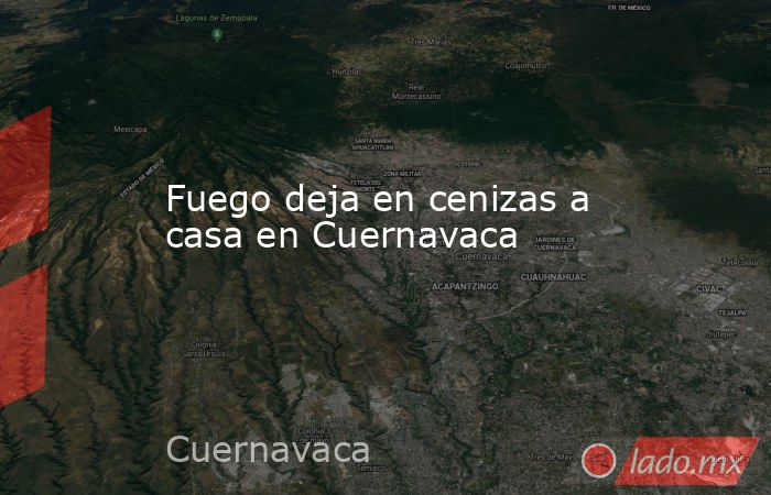 Fuego deja en cenizas a casa en Cuernavaca . Noticias en tiempo real