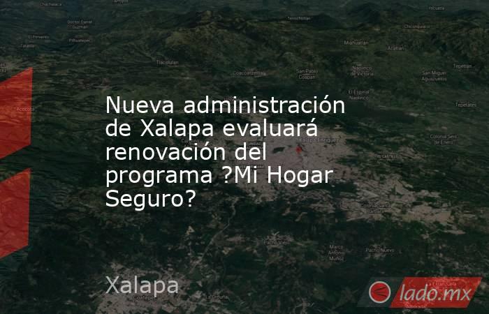 Nueva administración de Xalapa evaluará renovación del programa ?Mi Hogar Seguro?. Noticias en tiempo real