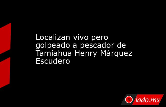 Localizan vivo pero golpeado a pescador de Tamiahua Henry Márquez Escudero. Noticias en tiempo real