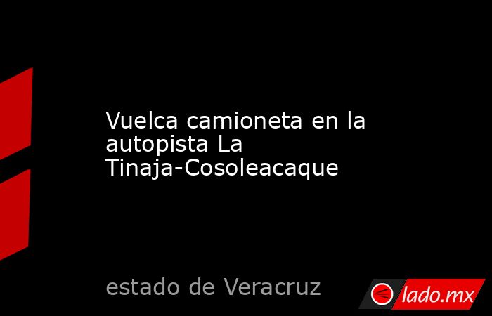 Vuelca camioneta en la autopista La Tinaja-Cosoleacaque. Noticias en tiempo real