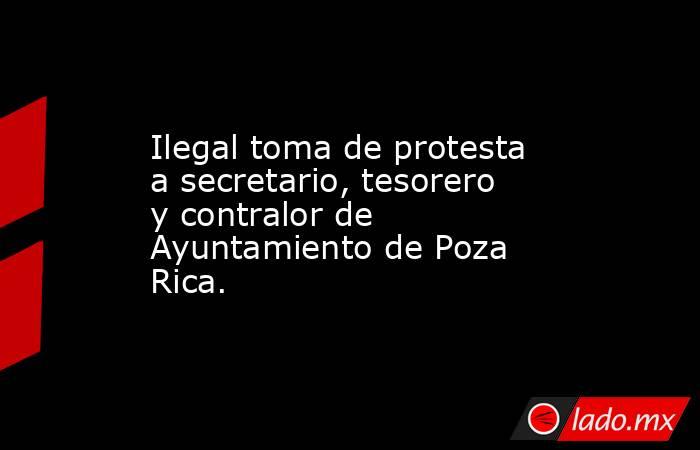 Ilegal toma de protesta a secretario, tesorero y contralor de Ayuntamiento de Poza Rica.. Noticias en tiempo real