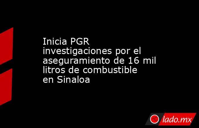 Inicia PGR investigaciones por el aseguramiento de 16 mil litros de combustible en Sinaloa. Noticias en tiempo real