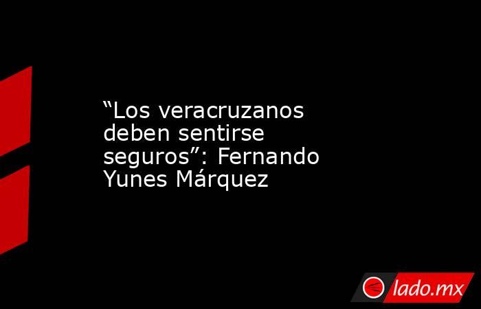 “Los veracruzanos deben sentirse seguros”: Fernando Yunes Márquez. Noticias en tiempo real