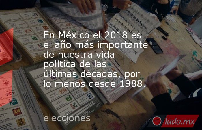 En México el 2018 es el año más importante de nuestra vida política de las últimas décadas, por lo menos desde 1988.. Noticias en tiempo real
