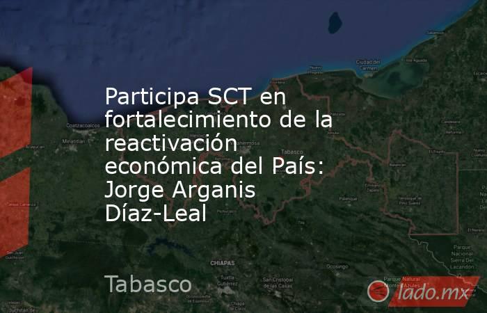 Participa SCT en fortalecimiento de la reactivación económica del País: Jorge Arganis Díaz-Leal. Noticias en tiempo real