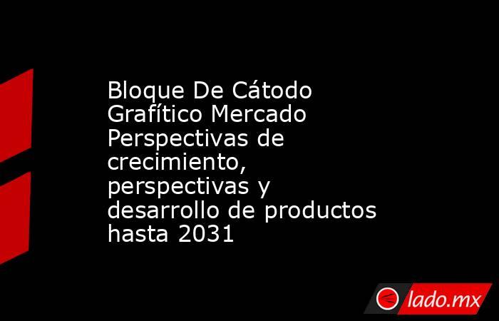 Bloque De Cátodo Grafítico Mercado Perspectivas de crecimiento, perspectivas y desarrollo de productos hasta 2031. Noticias en tiempo real