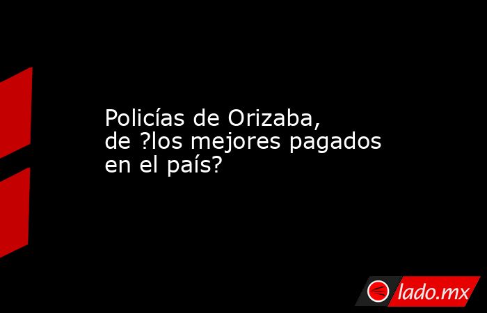 Policías de Orizaba, de ?los mejores pagados en el país?. Noticias en tiempo real