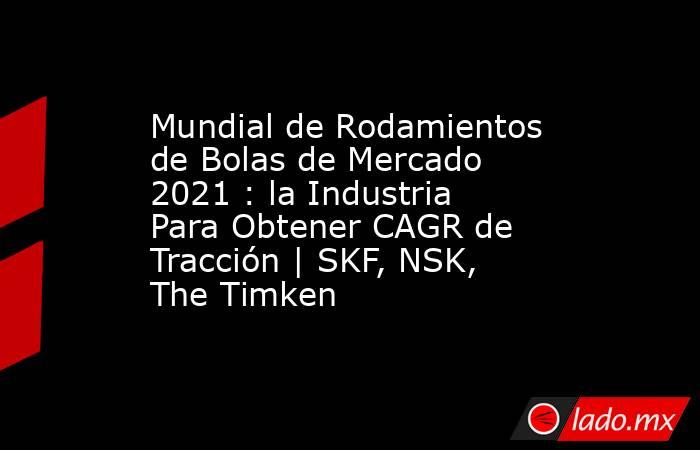 Mundial de Rodamientos de Bolas de Mercado 2021 : la Industria Para Obtener CAGR de Tracción | SKF, NSK, The Timken. Noticias en tiempo real