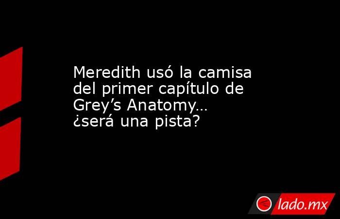 Meredith usó la camisa del primer capítulo de Grey’s Anatomy… ¿será una pista?. Noticias en tiempo real