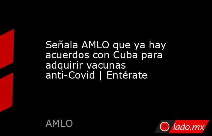 Señala AMLO que ya hay acuerdos con Cuba para adquirir vacunas anti-Covid | Entérate. Noticias en tiempo real