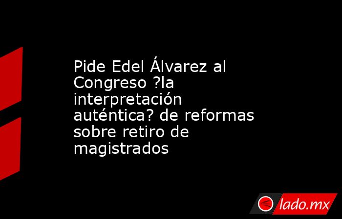 Pide Edel Álvarez al Congreso ?la interpretación auténtica? de reformas sobre retiro de magistrados. Noticias en tiempo real