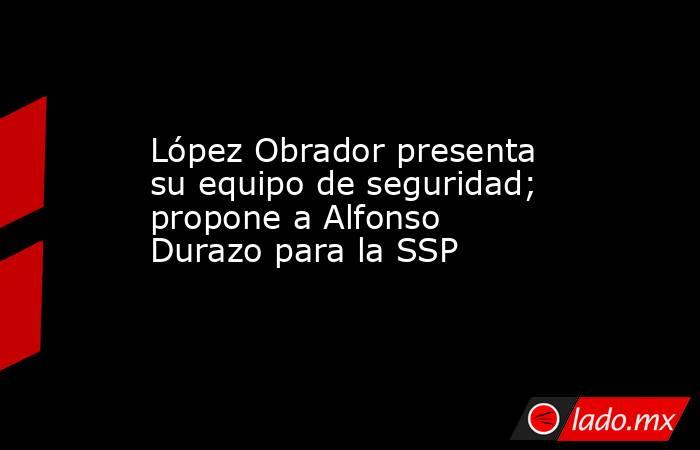 López Obrador presenta su equipo de seguridad; propone a Alfonso Durazo para la SSP. Noticias en tiempo real