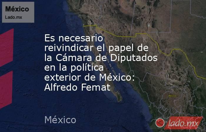 Es necesario reivindicar el papel de la Cámara de Diputados en la política exterior de México: Alfredo Femat. Noticias en tiempo real