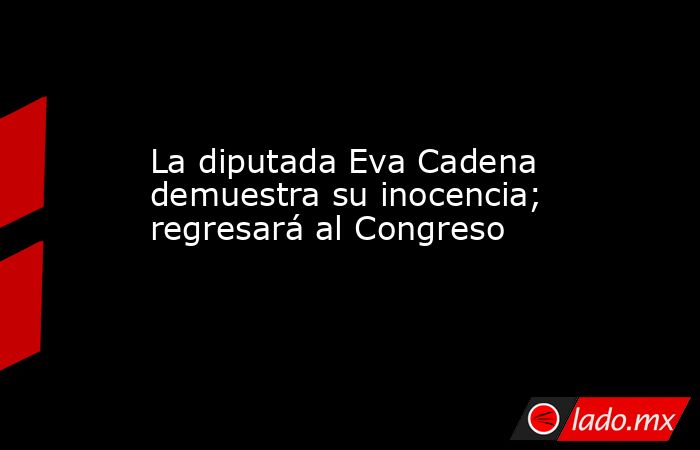 La diputada Eva Cadena demuestra su inocencia; regresará al Congreso. Noticias en tiempo real