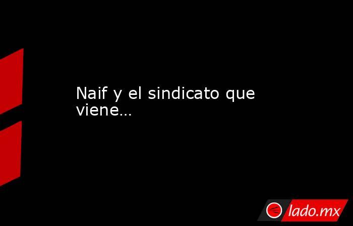 Naif y el sindicato que viene…. Noticias en tiempo real