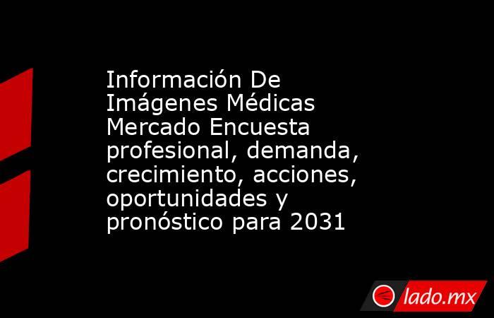 Información De Imágenes Médicas Mercado Encuesta profesional, demanda, crecimiento, acciones, oportunidades y pronóstico para 2031. Noticias en tiempo real