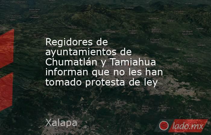 Regidores de ayuntamientos de Chumatlán y Tamiahua informan que no les han tomado protesta de ley. Noticias en tiempo real