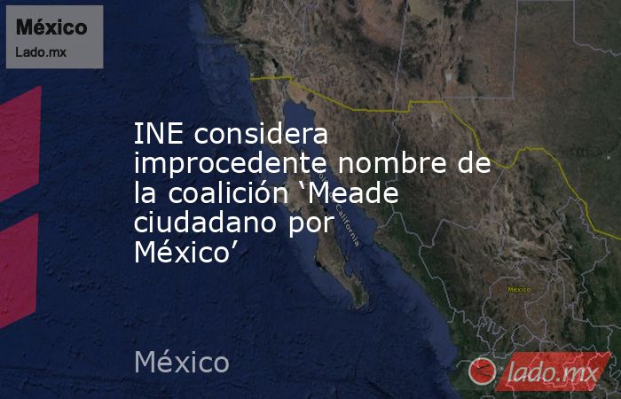 INE considera improcedente nombre de la coalición ‘Meade ciudadano por México’. Noticias en tiempo real