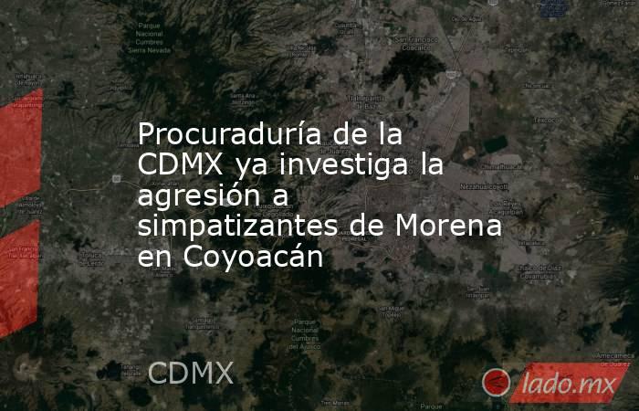 Procuraduría de la CDMX ya investiga la agresión a simpatizantes de Morena en Coyoacán. Noticias en tiempo real