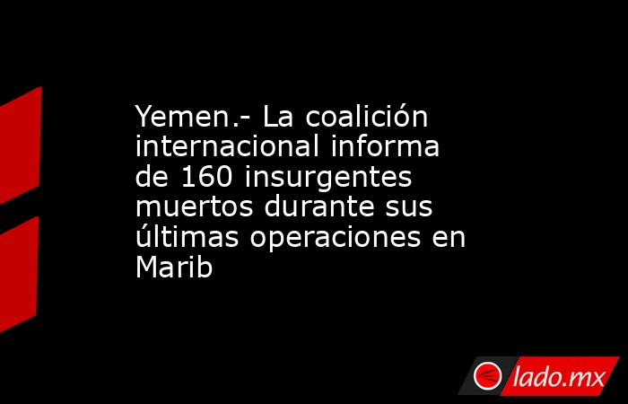 Yemen.- La coalición internacional informa de 160 insurgentes muertos durante sus últimas operaciones en Marib. Noticias en tiempo real