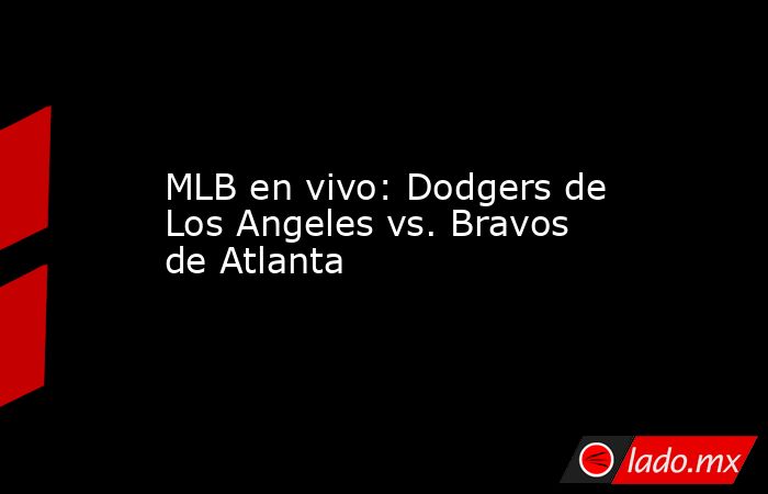 MLB en vivo: Dodgers de Los Angeles vs. Bravos de Atlanta. Noticias en tiempo real