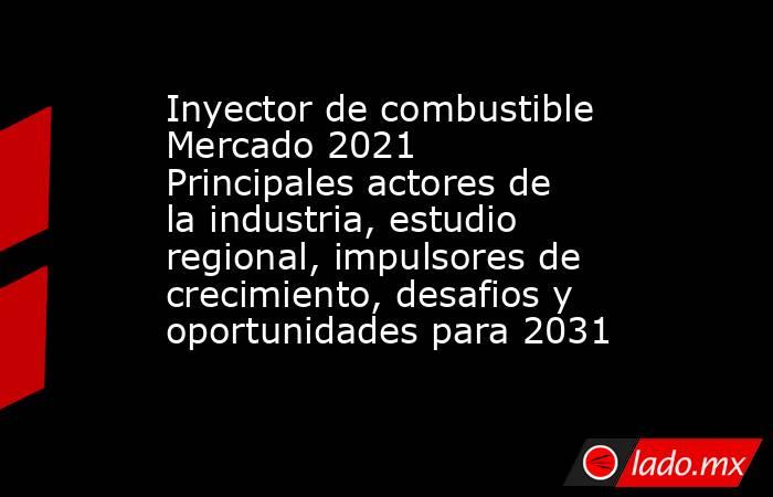 Inyector de combustible Mercado 2021 Principales actores de la industria, estudio regional, impulsores de crecimiento, desafios y oportunidades para 2031. Noticias en tiempo real