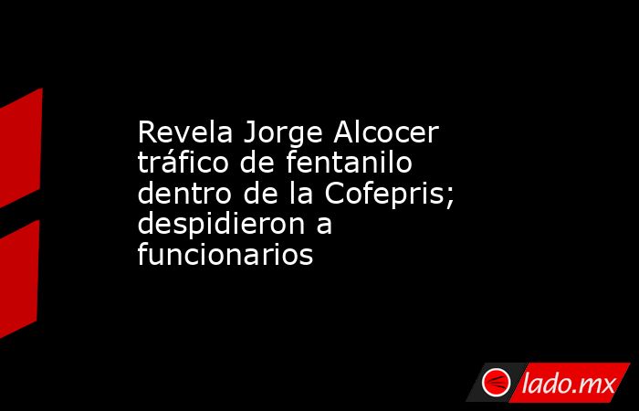 Revela Jorge Alcocer tráfico de fentanilo dentro de la Cofepris; despidieron a funcionarios. Noticias en tiempo real