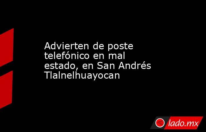 Advierten de poste telefónico en mal estado, en San Andrés Tlalnelhuayocan. Noticias en tiempo real