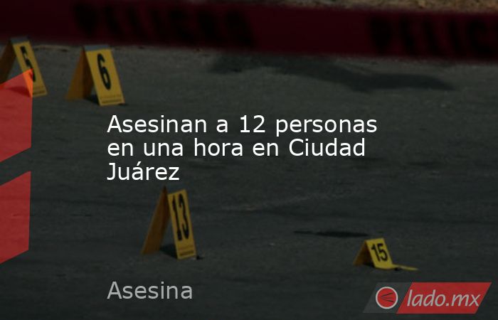 Asesinan a 12 personas en una hora en Ciudad Juárez. Noticias en tiempo real