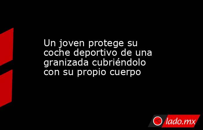 Un joven protege su coche deportivo de una granizada cubriéndolo con su propio cuerpo. Noticias en tiempo real