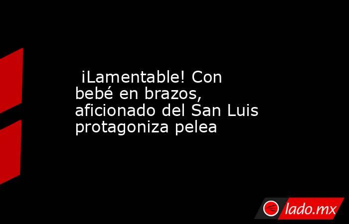  ¡Lamentable! Con bebé en brazos, aficionado del San Luis protagoniza pelea . Noticias en tiempo real