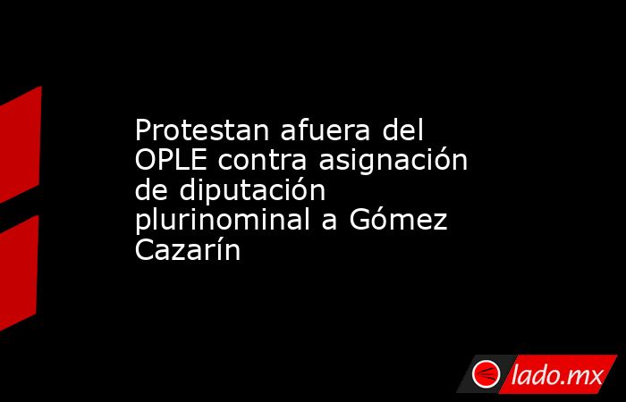 Protestan afuera del OPLE contra asignación de diputación plurinominal a Gómez Cazarín. Noticias en tiempo real