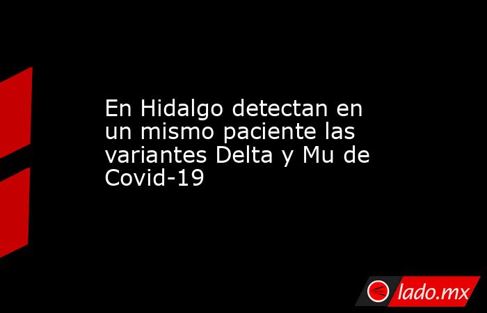 En Hidalgo detectan en un mismo paciente las variantes Delta y Mu de Covid-19. Noticias en tiempo real