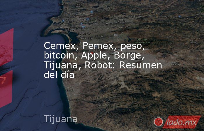 Cemex, Pemex, peso, bitcoin, Apple, Borge, Tijuana, Robot: Resumen del día. Noticias en tiempo real