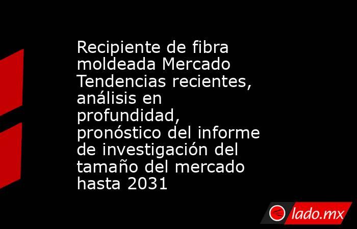 Recipiente de fibra moldeada Mercado Tendencias recientes, análisis en profundidad, pronóstico del informe de investigación del tamaño del mercado hasta 2031. Noticias en tiempo real