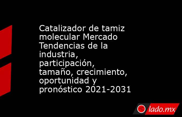 Catalizador de tamiz molecular Mercado Tendencias de la industria, participación, tamaño, crecimiento, oportunidad y pronóstico 2021-2031. Noticias en tiempo real