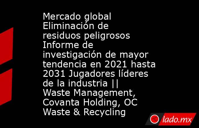 Mercado global Eliminación de residuos peligrosos Informe de investigación de mayor tendencia en 2021 hasta 2031 Jugadores líderes de la industria || Waste Management, Covanta Holding, OC Waste & Recycling. Noticias en tiempo real