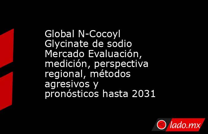 Global N-Cocoyl Glycinate de sodio Mercado Evaluación, medición, perspectiva regional, métodos agresivos y pronósticos hasta 2031. Noticias en tiempo real