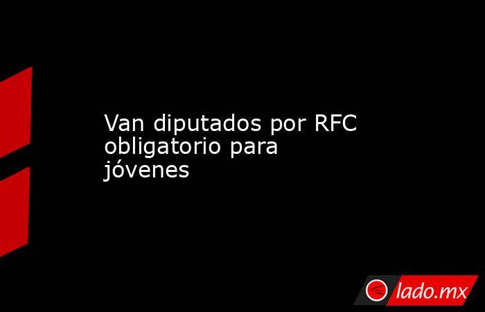 Van diputados por RFC obligatorio para jóvenes. Noticias en tiempo real